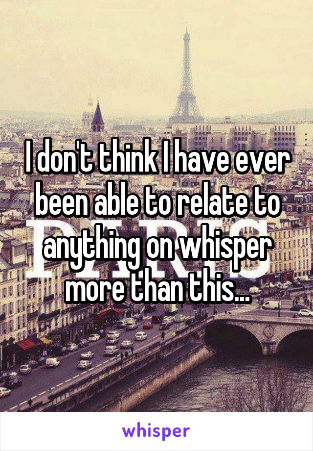 I don't think I have ever been able to relate to anything on whisper more than this...