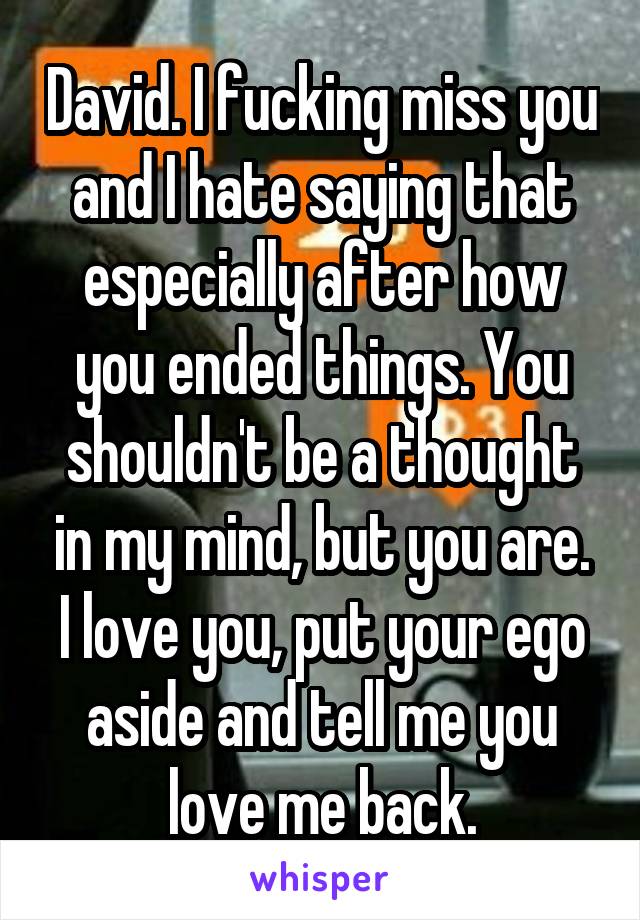 David. I fucking miss you and I hate saying that especially after how you ended things. You shouldn't be a thought in my mind, but you are. I love you, put your ego aside and tell me you love me back.