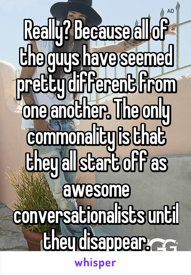 Really? Because all of the guys have seemed pretty different from one another. The only commonality is that they all start off as awesome conversationalists until they disappear.