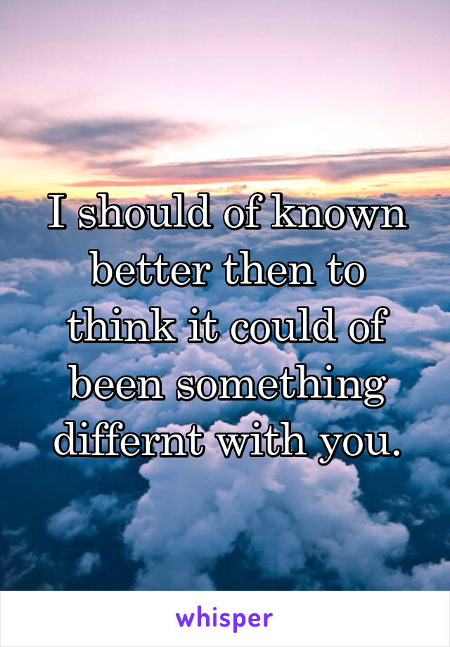 I should of known better then to think it could of been something differnt with you.