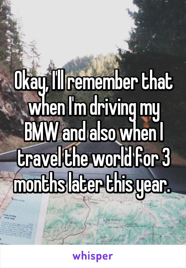 Okay, I'll remember that when I'm driving my BMW and also when I travel the world for 3 months later this year. 