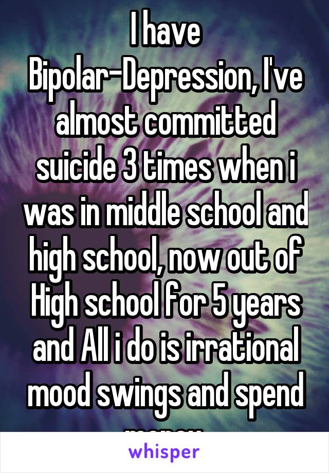 I have Bipolar-Depression, I've almost committed suicide 3 times when i was in middle school and high school, now out of High school for 5 years and All i do is irrational mood swings and spend money 