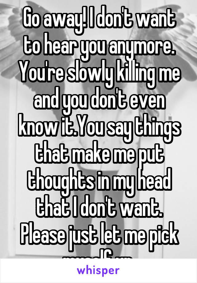 Go away! I don't want to hear you anymore. You're slowly killing me and you don't even know it.You say things that make me put thoughts in my head that I don't want. Please just let me pick myself up.