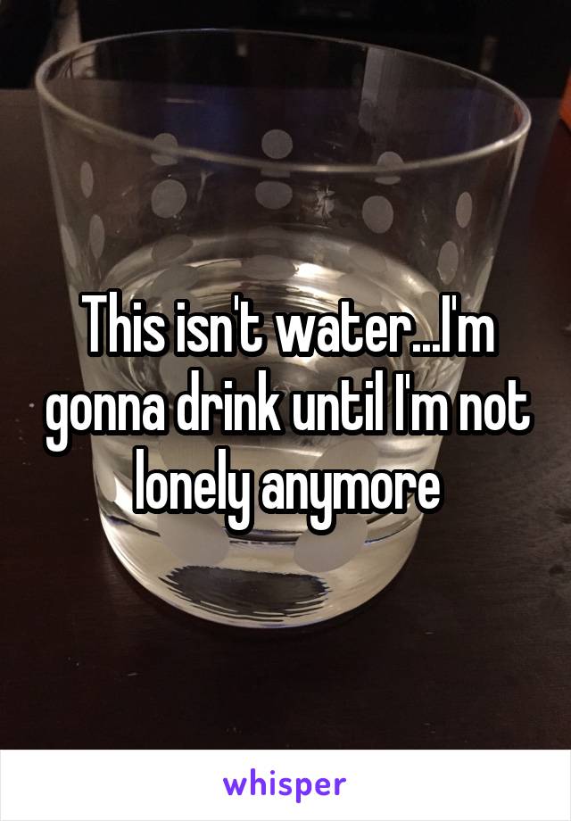 This isn't water...I'm gonna drink until I'm not lonely anymore