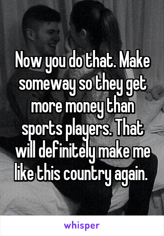 Now you do that. Make someway so they get more money than sports players. That will definitely make me like this country again. 