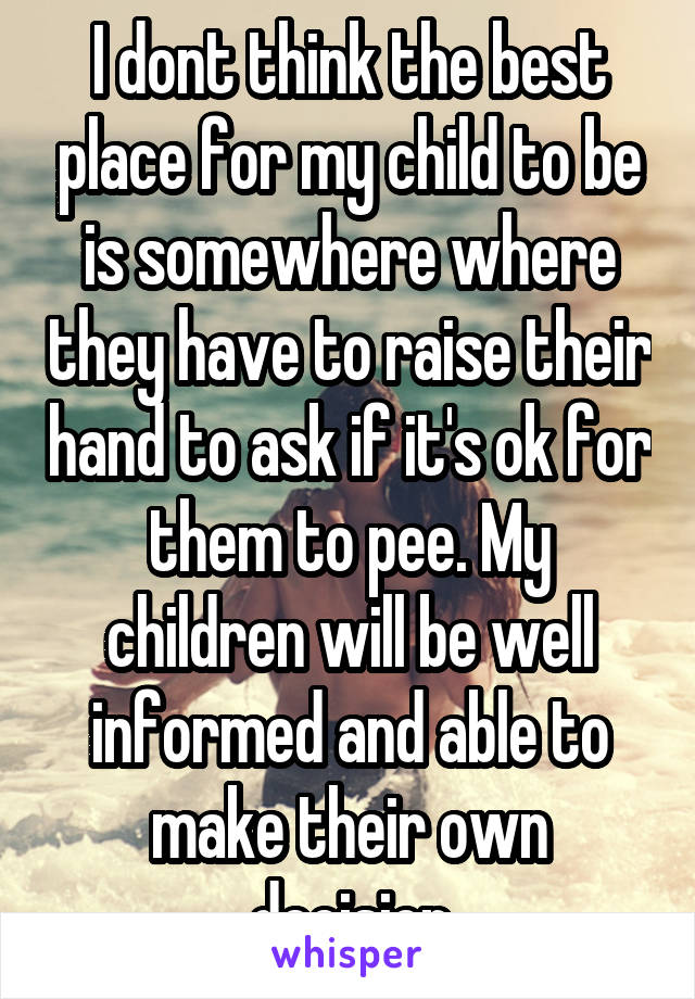 I dont think the best place for my child to be is somewhere where they have to raise their hand to ask if it's ok for them to pee. My children will be well informed and able to make their own decision