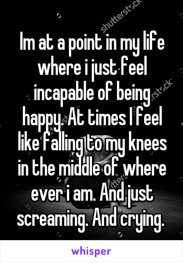 Im at a point in my life where i just feel incapable of being happy. At times I feel like falling to my knees in the middle of where ever i am. And just screaming. And crying. 