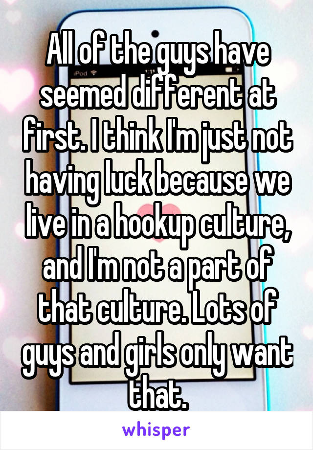 All of the guys have seemed different at first. I think I'm just not having luck because we live in a hookup culture, and I'm not a part of that culture. Lots of guys and girls only want that.