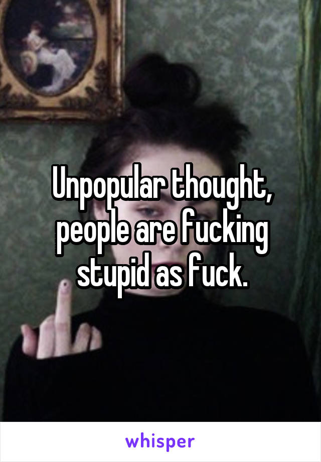 Unpopular thought, people are fucking stupid as fuck.