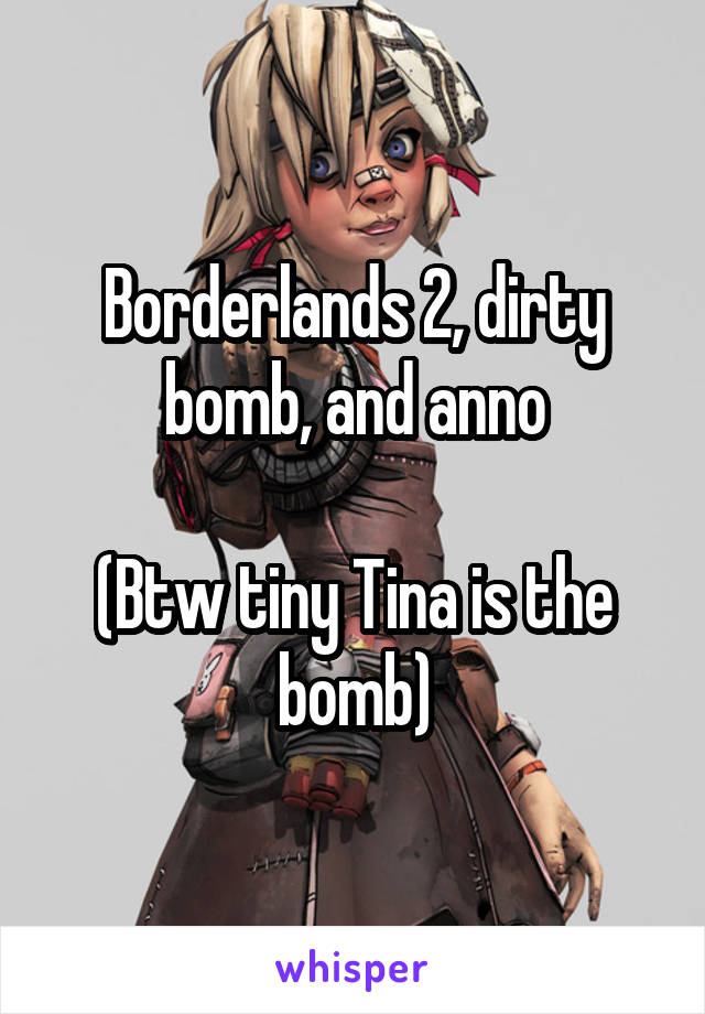 Borderlands 2, dirty bomb, and anno

(Btw tiny Tina is the bomb)