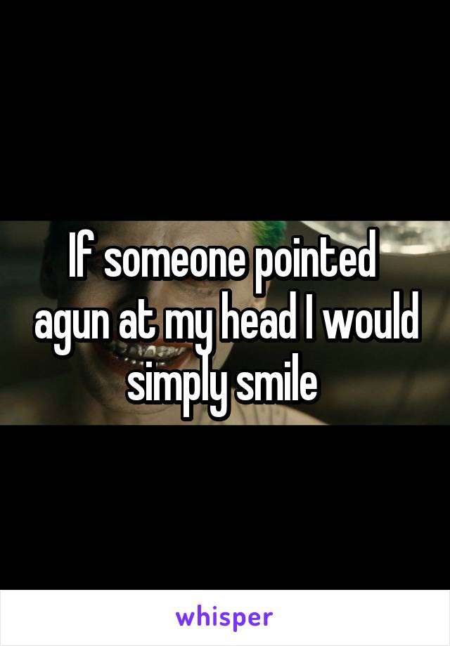 If someone pointed  agun at my head I would simply smile 