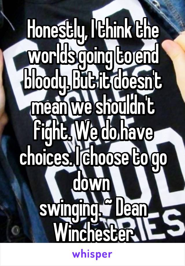 Honestly, I think the worlds going to end bloody. But it doesn't mean we shouldn't fight. We do have choices. I choose to go down 
swinging. ~ Dean Winchester