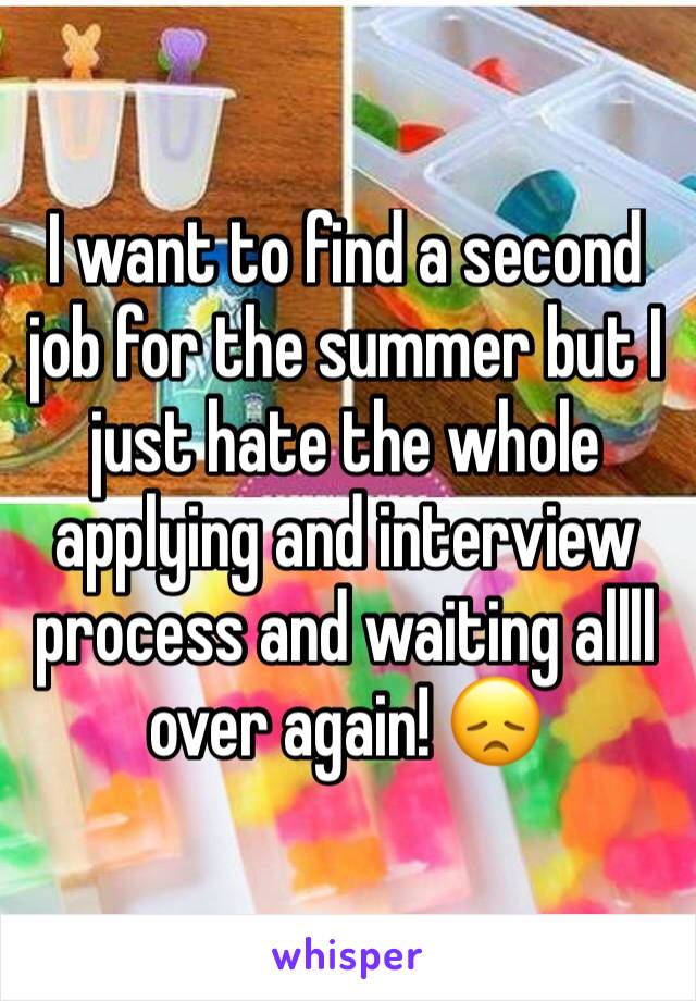 I want to find a second job for the summer but I just hate the whole applying and interview process and waiting allll over again! 😞