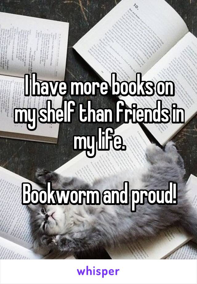 I have more books on my shelf than friends in my life.

Bookworm and proud!