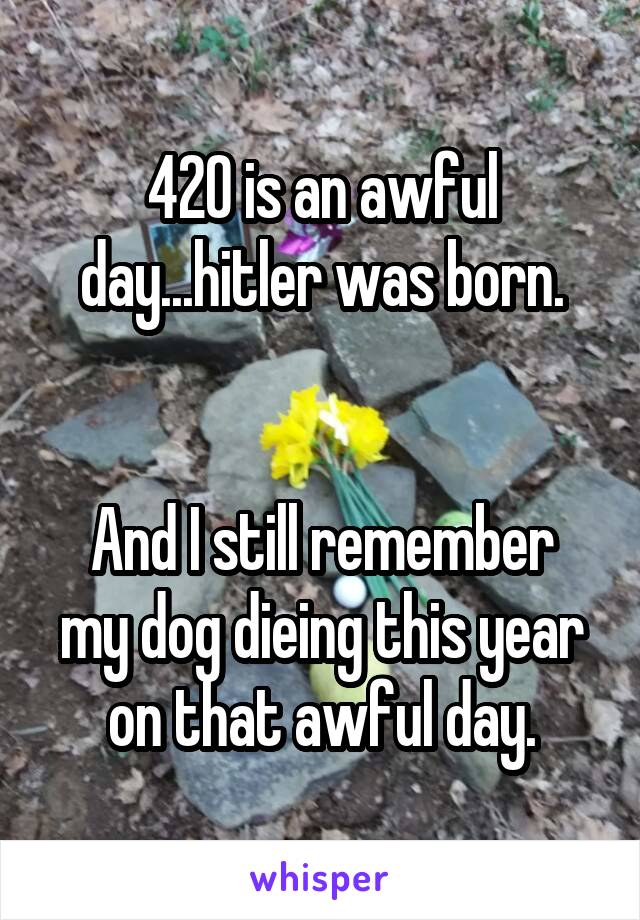 420 is an awful day...hitler was born.


And I still remember my dog dieing this year on that awful day.