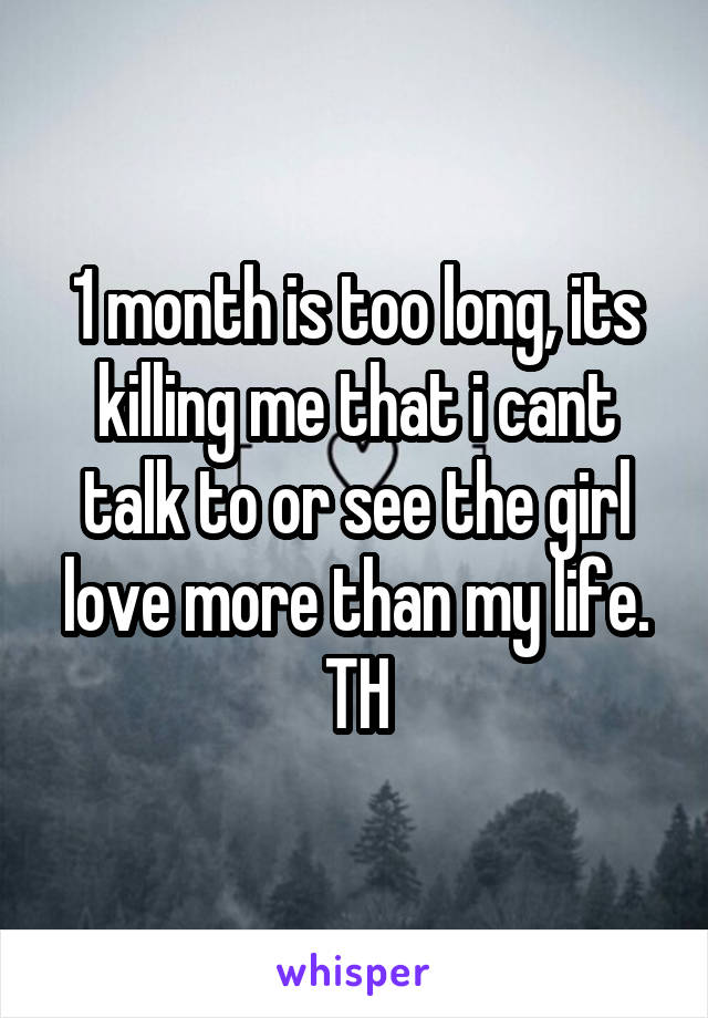 1 month is too long, its killing me that i cant talk to or see the girl love more than my life.
TH