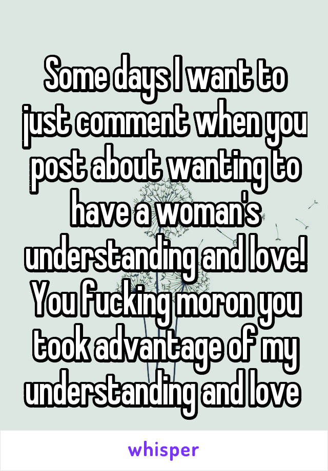 Some days I want to just comment when you post about wanting to have a woman's understanding and love! You fucking moron you took advantage of my understanding and love 