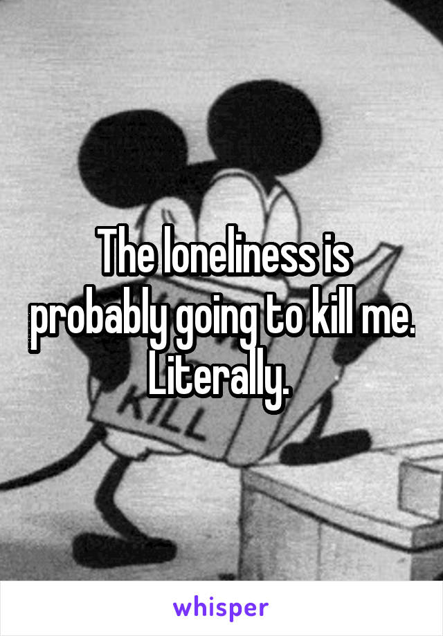 The loneliness is probably going to kill me. Literally. 