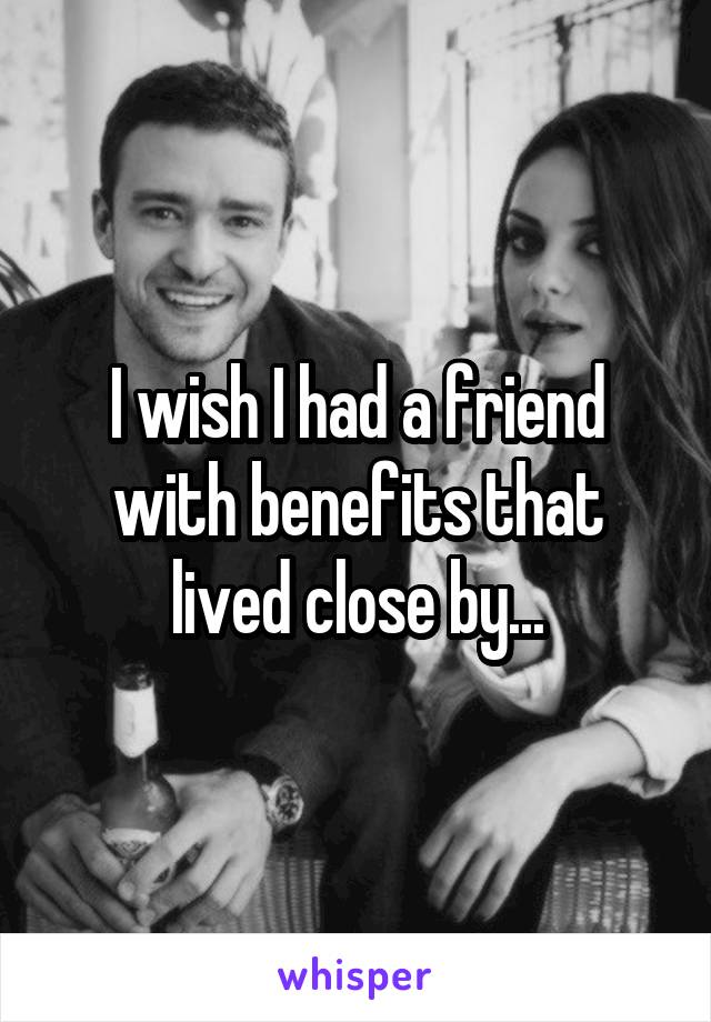 I wish I had a friend with benefits that lived close by...