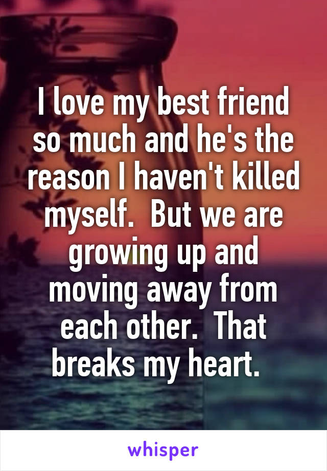 I love my best friend so much and he's the reason I haven't killed myself.  But we are growing up and moving away from each other.  That breaks my heart.  