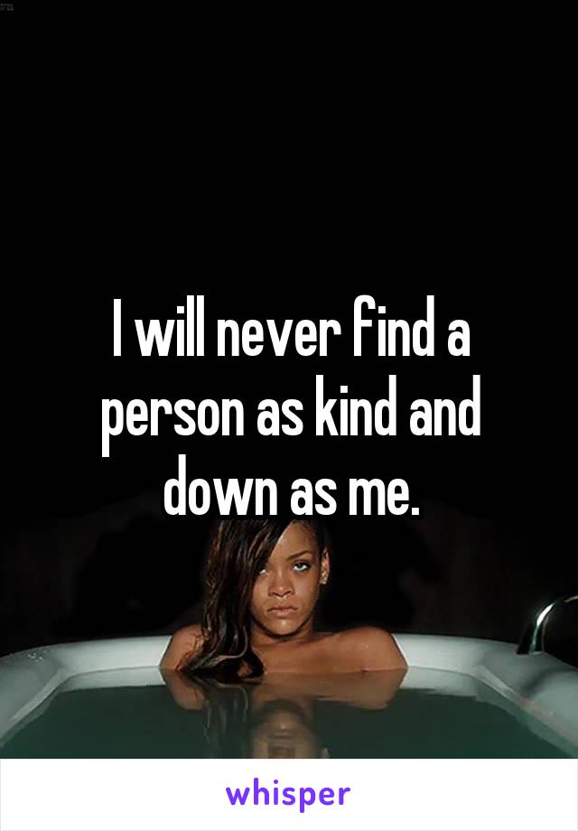 I will never find a person as kind and down as me.