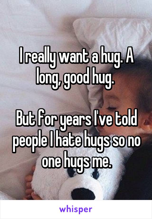 I really want a hug. A long, good hug. 

But for years I've told people I hate hugs so no one hugs me.