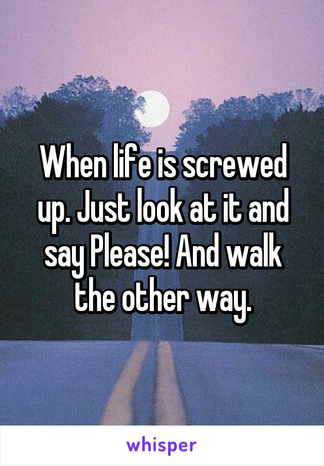 When life is screwed up. Just look at it and say Please! And walk the other way.