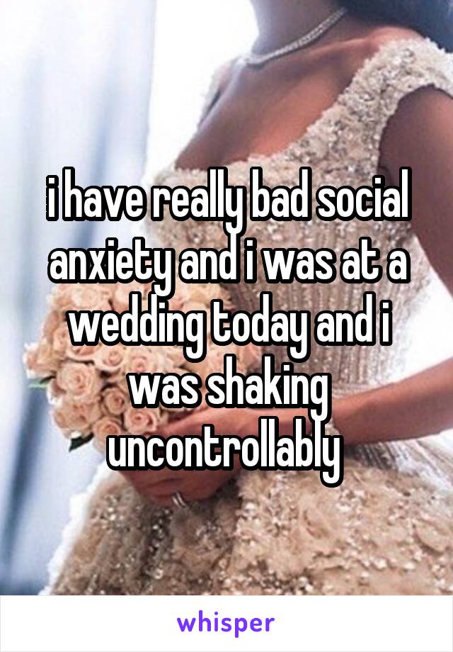 i have really bad social anxiety and i was at a wedding today and i was shaking uncontrollably 