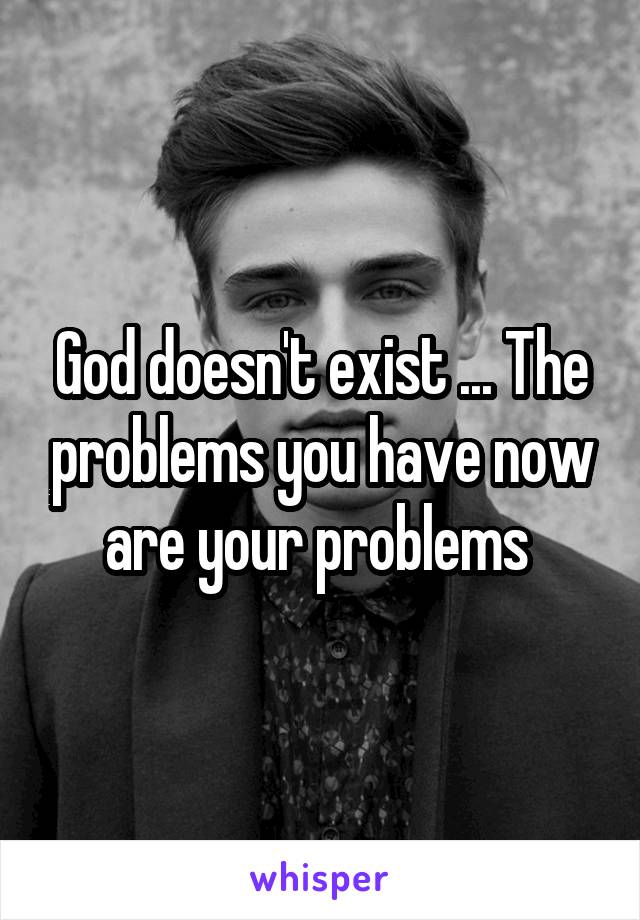 God doesn't exist ... The problems you have now are your problems 