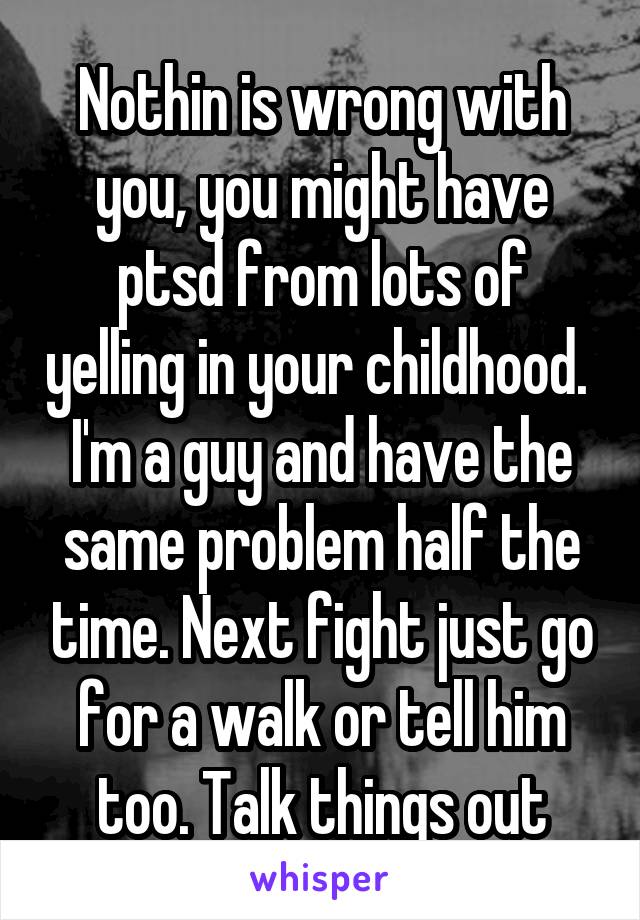 Nothin is wrong with you, you might have ptsd from lots of yelling in your childhood. 
I'm a guy and have the same problem half the time. Next fight just go for a walk or tell him too. Talk things out