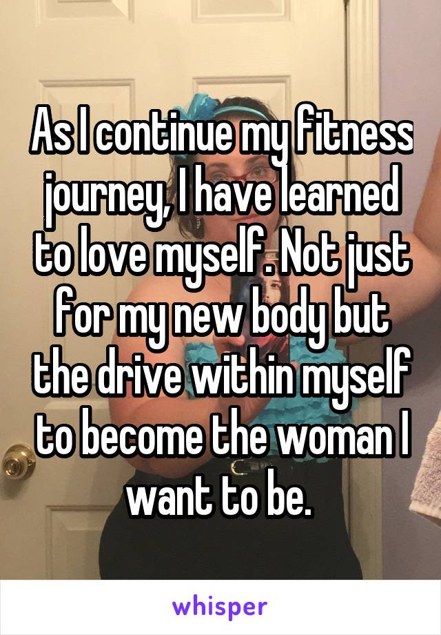 As I continue my fitness journey, I have learned to love myself. Not just for my new body but the drive within myself to become the woman I want to be. 