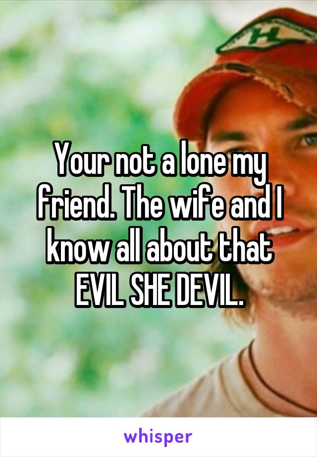 Your not a lone my friend. The wife and I know all about that EVIL SHE DEVIL.