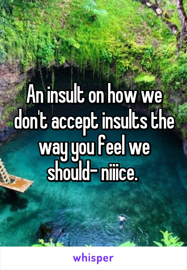 An insult on how we don't accept insults the way you feel we should- niiice. 