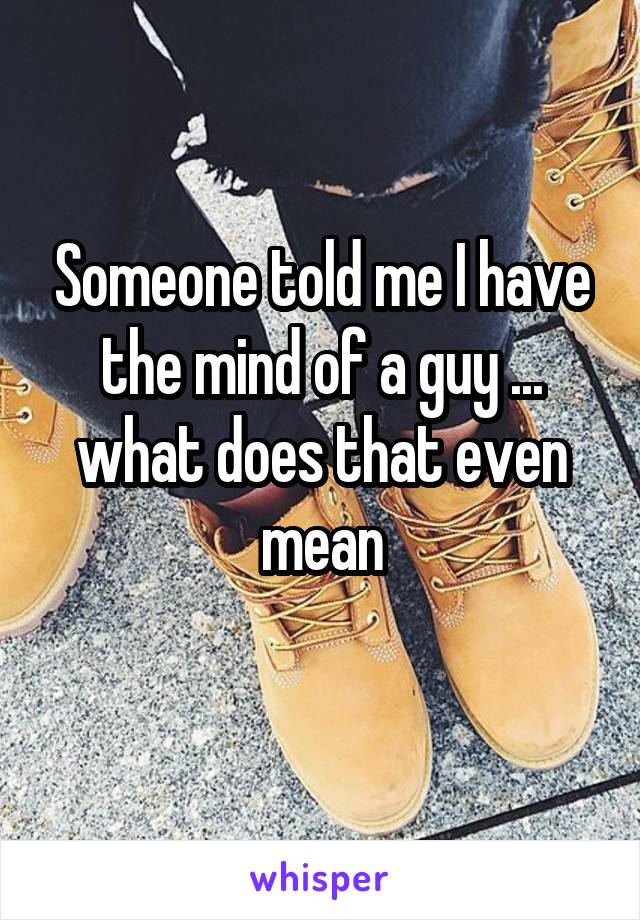 Someone told me I have the mind of a guy ... what does that even mean
