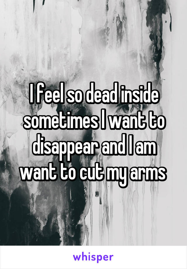 I feel so dead inside sometimes I want to disappear and I am want to cut my arms 