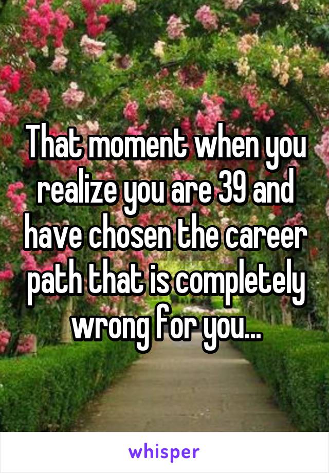 That moment when you realize you are 39 and have chosen the career path that is completely wrong for you...