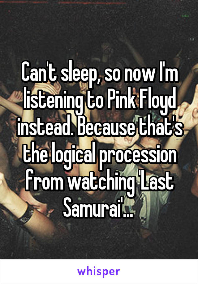 Can't sleep, so now I'm listening to Pink Floyd instead. Because that's the logical procession from watching 'Last Samurai'... 