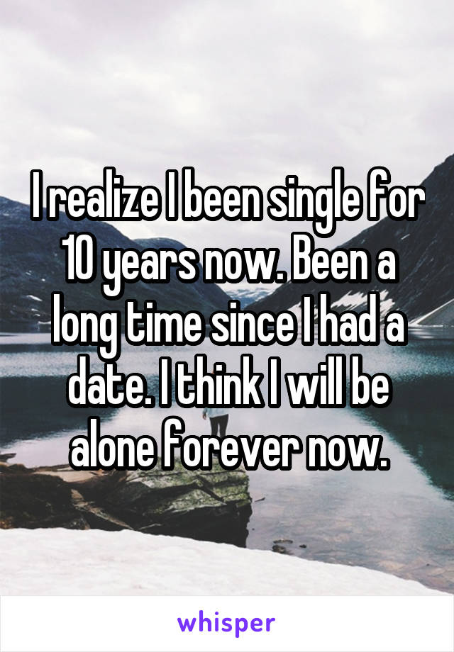 I realize I been single for 10 years now. Been a long time since I had a date. I think I will be alone forever now.