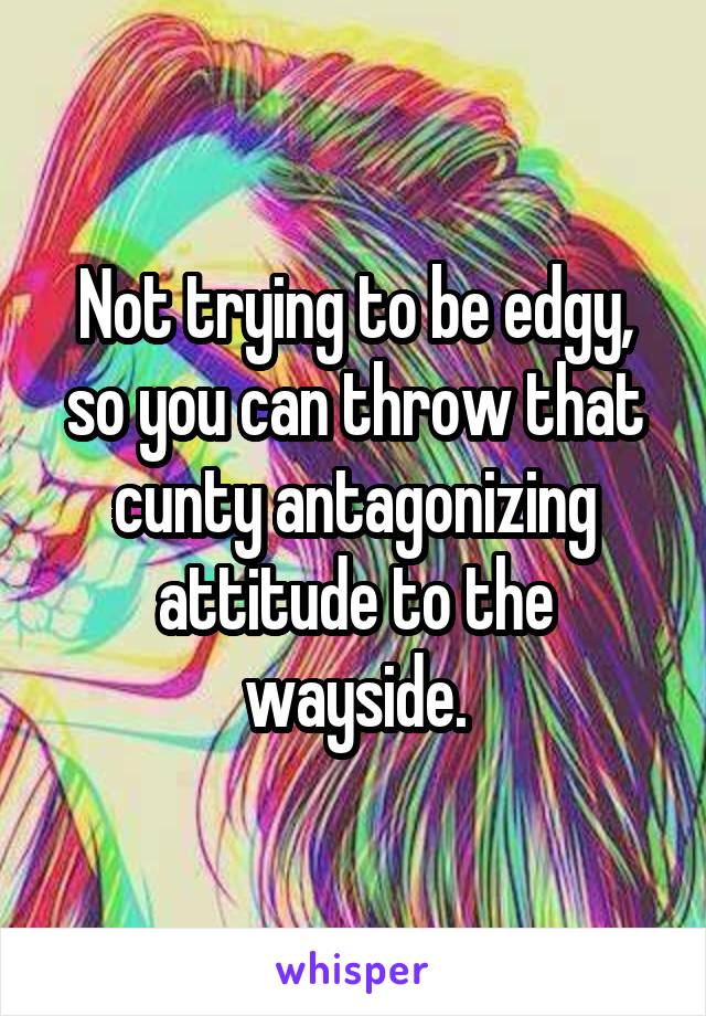 Not trying to be edgy, so you can throw that cunty antagonizing attitude to the wayside.