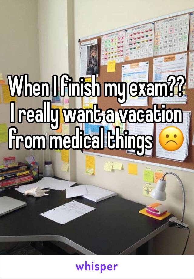 When I finish my exam?? 
I really want a vacation from medical things ☹️