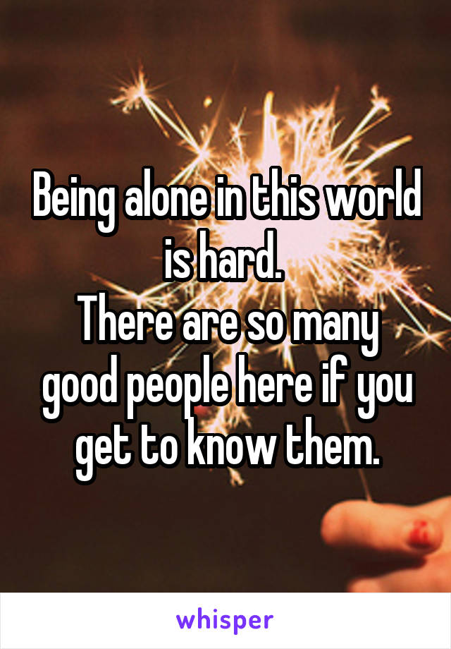 Being alone in this world is hard. 
There are so many good people here if you get to know them.