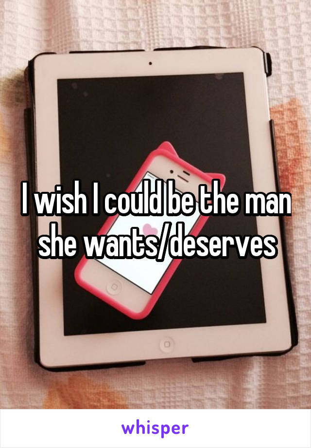 I wish I could be the man she wants/deserves