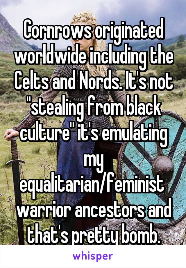 Cornrows originated worldwide including the Celts and Nords. It's not "stealing from black culture" it's emulating my equalitarian/feminist  warrior ancestors and that's pretty bomb.