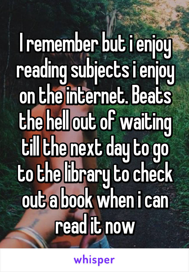  I remember but i enjoy reading subjects i enjoy on the internet. Beats the hell out of waiting till the next day to go to the library to check out a book when i can read it now