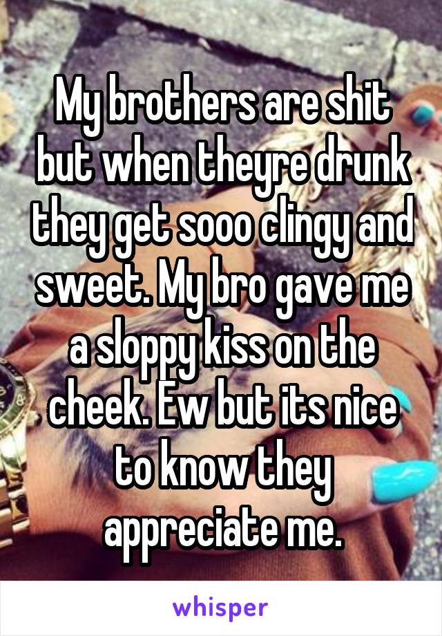 My brothers are shit but when theyre drunk they get sooo clingy and sweet. My bro gave me a sloppy kiss on the cheek. Ew but its nice to know they appreciate me.