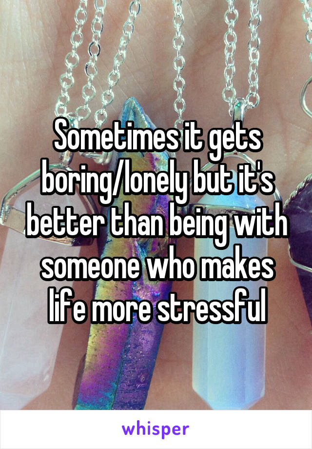 Sometimes it gets boring/lonely but it's better than being with someone who makes life more stressful