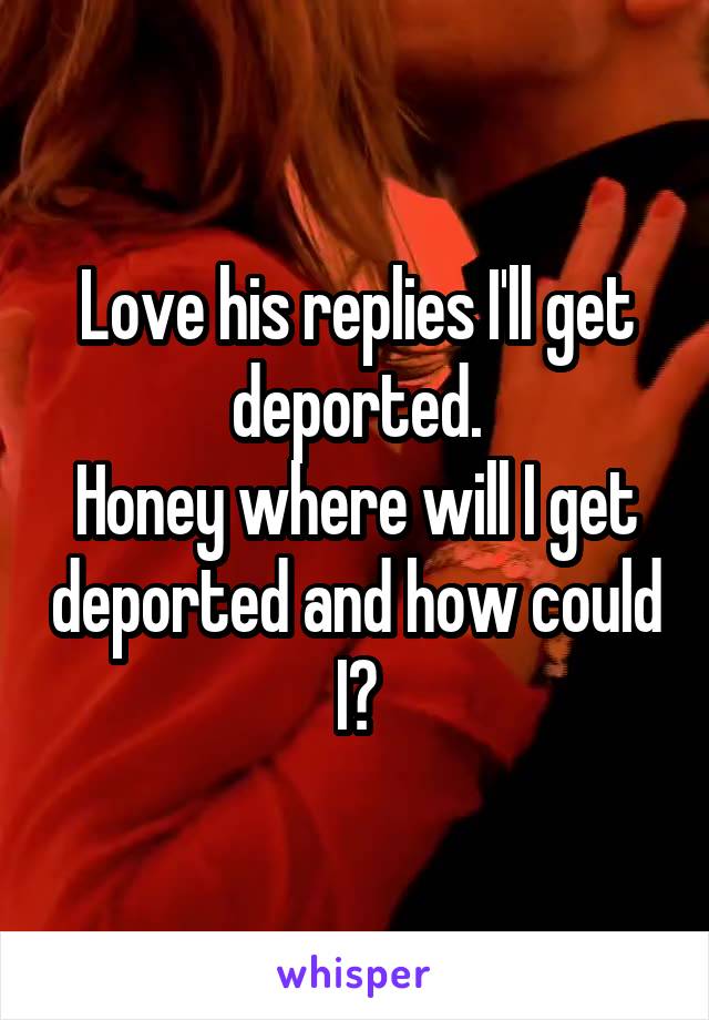 Love his replies I'll get deported.
Honey where will I get deported and how could I?