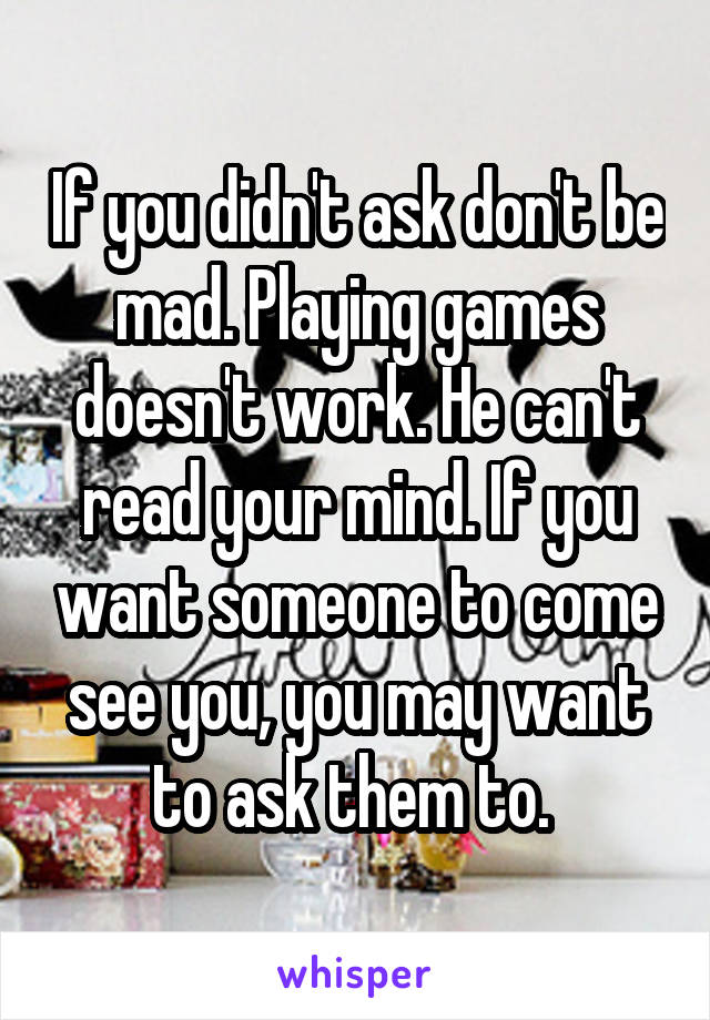 If you didn't ask don't be mad. Playing games doesn't work. He can't read your mind. If you want someone to come see you, you may want to ask them to. 