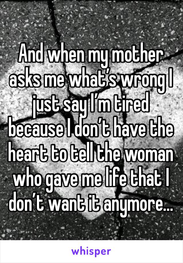 And when my mother asks me what’s wrong I just say I’m tired because I don’t have the heart to tell the woman who gave me life that I don’t want it anymore...