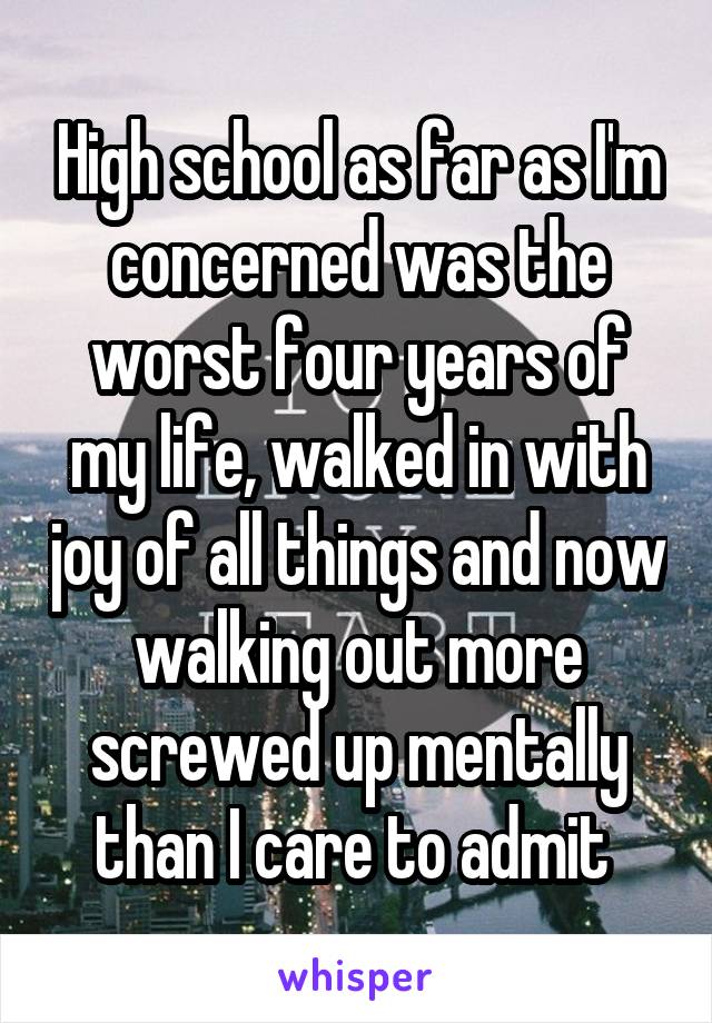 High school as far as I'm concerned was the worst four years of my life, walked in with joy of all things and now walking out more screwed up mentally than I care to admit 